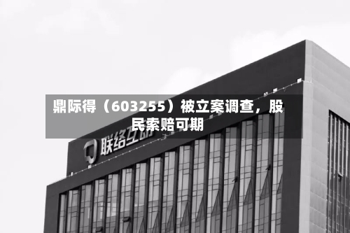 鼎际得（603255）被立案调查，股民索赔可期-第3张图片