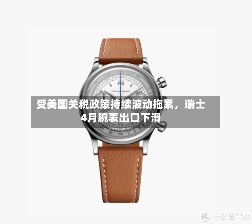 受美国关税政策持续波动拖累	，瑞士4月腕表出口下滑-第2张图片