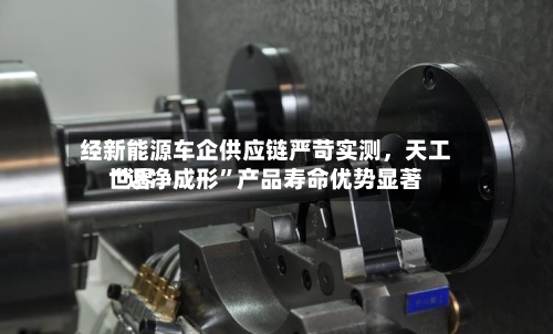 经新能源车企供应链严苛实测，天工世界“近净成形”产品寿命优势显著-第3张图片