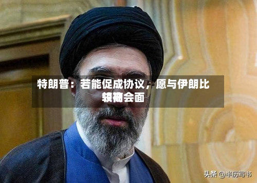 特朗普：若能促成协议，愿与伊朗比较高领袖会面-第3张图片