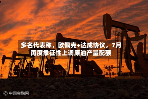 多名代表称	，欧佩克+达成协议，7月再度象征性上调原油产量配额-第2张图片