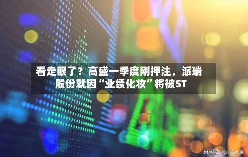 看走眼了？高盛一季度刚押注，派瑞股份就因“业绩化妆”将被ST-第2张图片