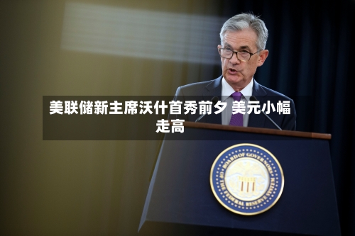 美联储新主席沃什首秀前夕 美元小幅走高