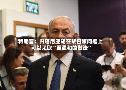 特朗普：内塔尼亚胡在黎巴嫩问题上可以采取“更温和的做法	”-第3张图片